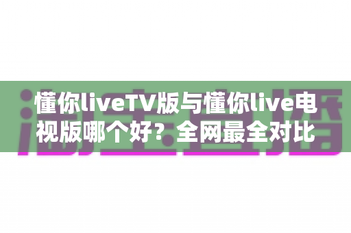 懂你liveTV版与懂你live电视版哪个好?全网最全对比解析,帮你选对电视直播应用 懂你liveTV版与懂你live电视版哪个好?全网最全对比解析,帮你选对电视直播应用