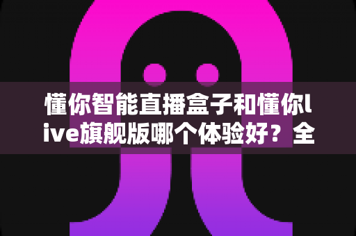 懂你智能直播盒子和懂你live旗舰版哪个体验好?全面深度对比测评,帮你选对直播设备不踩坑 懂你智能直播盒子和懂你live旗舰版哪个体验好?全面深度对比测评,帮你选对直播设备不踩坑