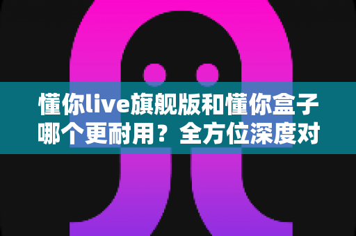 懂你live旗舰版和懂你盒子哪个更耐用?全方位深度对比测评与选购避坑指南 懂你live旗舰版和懂你盒子哪个更耐用?全方位深度对比测评与选购避坑指南