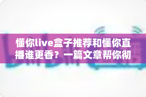 懂你live盒子推荐和懂你直播谁更香?一篇文章帮你彻底搞懂两者差异与选择思路 懂你live盒子推荐和懂你直播谁更香?一篇文章帮你彻底搞懂两者差异与选择思路