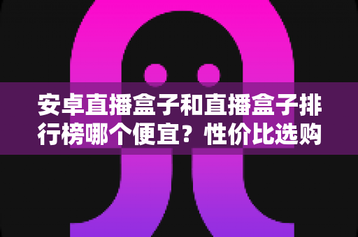 安卓直播盒子和直播盒子排行榜哪个便宜？性价比选购全攻略助你省钱不踩坑