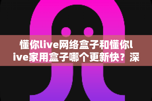 懂你live网络盒子和懂你live家用盒子哪个更新快?深度对比解析帮你选对不踩坑 懂你live网络盒子和懂你live家用盒子哪个更新快?深度对比解析帮你选对不踩坑