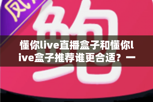 懂你live直播盒子和懂你live盒子推荐谁更合适？一篇看懂差异、不花冤枉钱的选购指南