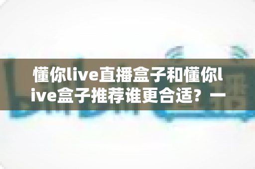 懂你live直播盒子和懂你live盒子推荐谁更合适？一篇看懂差异、不花冤枉钱的选购指南