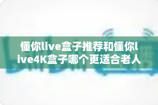 懂你live盒子推荐和懂你live4K盒子哪个更适合老人用?长辈电视盒子选购全攻略详解 懂你live盒子推荐和懂你live4K盒子哪个更适合老人用?长辈电视盒子选购全攻略详解