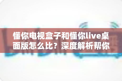 懂你电视盒子和懂你live桌面版怎么比?深度解析帮你选出最适合的观影方案 懂你电视盒子和懂你live桌面版怎么比?深度解析帮你选出最适合的观影方案