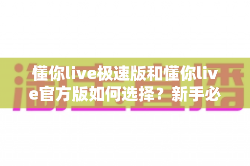 懂你live极速版和懂你live官方版如何选择？新手必看的全方位对比指南