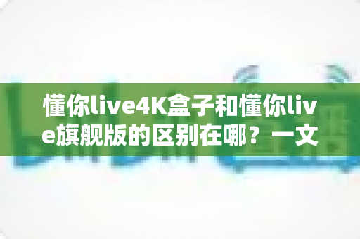 懂你live4K盒子和懂你live旗舰版的区别在哪?一文看懂两大版本差异,选对不选贵! 懂你live4K盒子和懂你live旗舰版的区别在哪?一文看懂两大版本差异,选对不选贵!