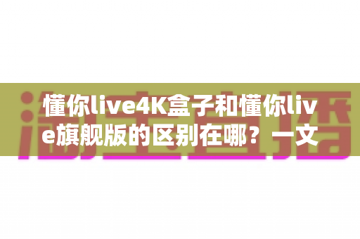 懂你live4K盒子和懂你live旗舰版的区别在哪?一文看懂两大版本差异,选对不选贵! 懂你live4K盒子和懂你live旗舰版的区别在哪?一文看懂两大版本差异,选对不选贵!