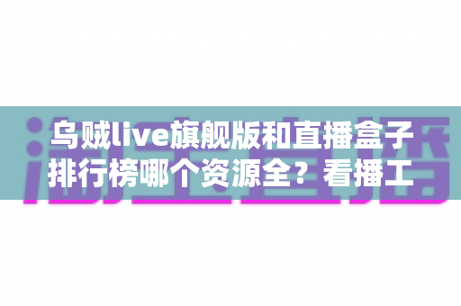 乌贼live旗舰版和直播盒子排行榜哪个资源全?看播工具深度对比与选型指南 乌贼live旗舰版和直播盒子排行榜哪个资源全?看播工具深度对比与选型指南