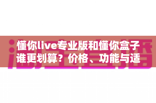 懂你live专业版和懂你盒子谁更划算？价格、功能与适合人群全维度深度对比