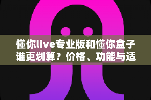 懂你live专业版和懂你盒子谁更划算？价格、功能与适合人群全维度深度对比