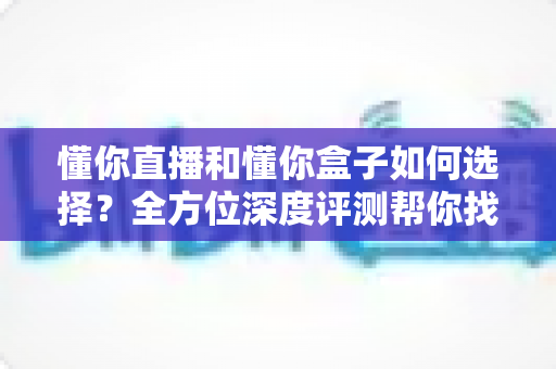懂你直播和懂你盒子如何选择？全方位深度评测帮你找到最适合的观影方案