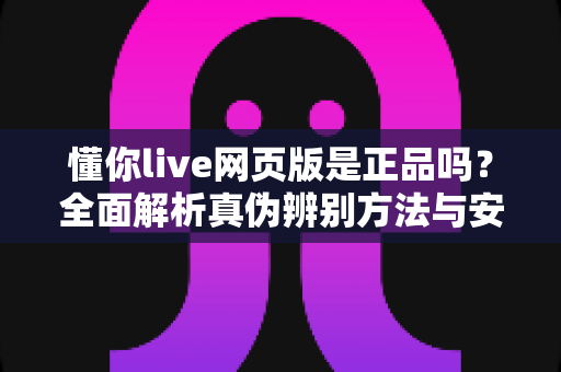 懂你live网页版是正品吗?全面解析真伪辨别方法与安全使用指南 懂你live网页版是正品吗?全面解析真伪辨别方法与安全使用指南