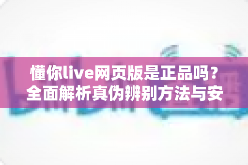 懂你live网页版是正品吗？全面解析真伪辨别方法与安全使用指南