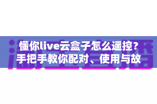 懂你live云盒子怎么遥控?手把手教你配对、使用与故障排查的完整指南 懂你live云盒子怎么遥控?手把手教你配对、使用与故障排查的完整指南