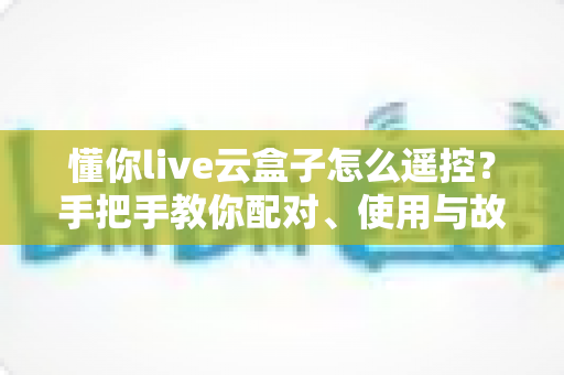 懂你live云盒子怎么遥控?手把手教你配对、使用与故障排查的完整指南 懂你live云盒子怎么遥控?手把手教你配对、使用与故障排查的完整指南