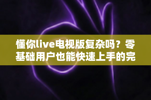 懂你live电视版复杂吗？零基础用户也能快速上手的完整使用指南