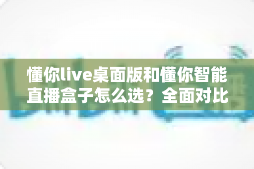 懂你live桌面版和懂你智能直播盒子怎么选？全面对比解析助你找到最适合的直播工具