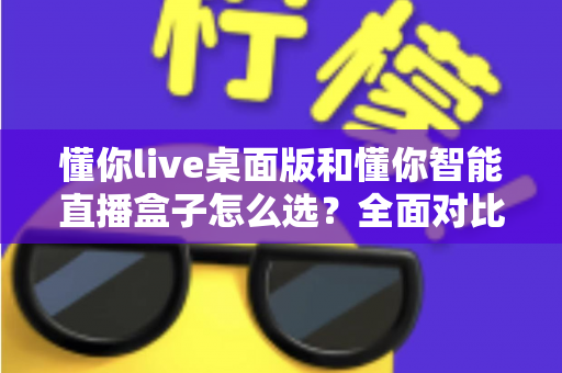 懂你live桌面版和懂你智能直播盒子怎么选？全面对比解析助你找到最适合的直播工具