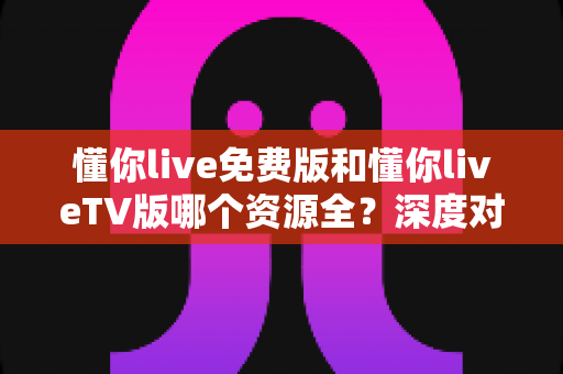 懂你live免费版和懂你liveTV版哪个资源全？深度对比解析助你选出最佳观看方案