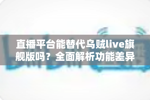 直播平台能替代乌贼live旗舰版吗？全面解析功能差异与用户最佳选择方案