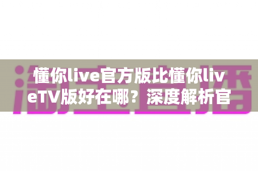 懂你live官方版比懂你liveTV版好在哪?深度解析官方版五大核心优势与选购指南 懂你live官方版比懂你liveTV版好在哪?深度解析官方版五大核心优势与选购指南