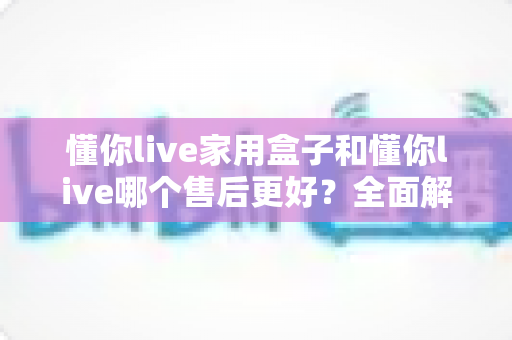 懂你live家用盒子和懂你live哪个售后更好?全面解析两者售后差异与选购指南 懂你live家用盒子和懂你live哪个售后更好?全面解析两者售后差异与选购指南