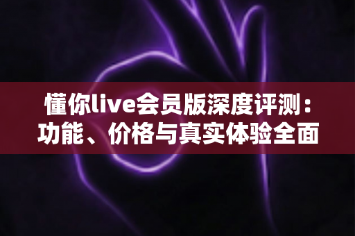 懂你live会员版深度评测:功能、价格与真实体验全面解析 懂你live会员版深度评测:功能、价格与真实体验全面解析
