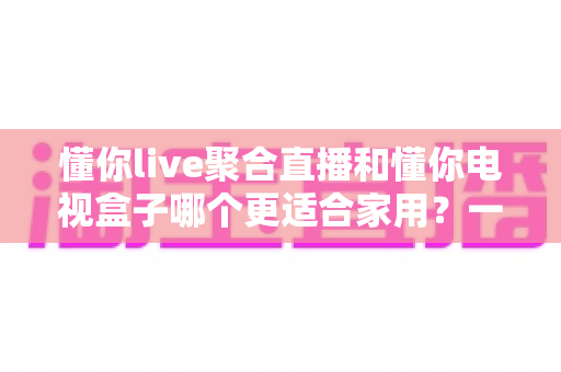懂你live聚合直播和懂你电视盒子哪个更适合家用?一篇文章帮你选对家庭观影方案 懂你live聚合直播和懂你电视盒子哪个更适合家用?一篇文章帮你选对家庭观影方案