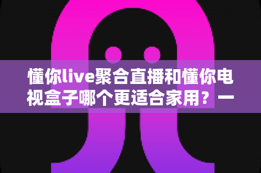 懂你live聚合直播和懂你电视盒子哪个更适合家用？一篇文章帮你选对家庭观影方案
