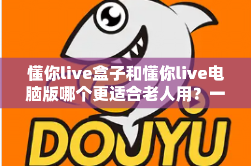 懂你live盒子和懂你live电脑版哪个更适合老人用？一文看懂两版本差异，为父母选出最省心的观看方式