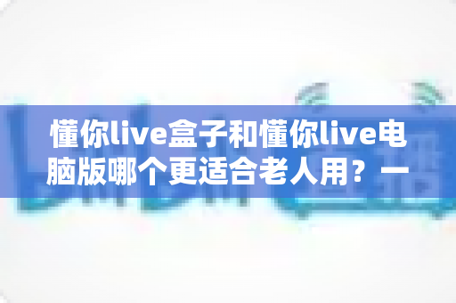懂你live盒子和懂你live电脑版哪个更适合老人用？一文看懂两版本差异，为父母选出最省心的观看方式
