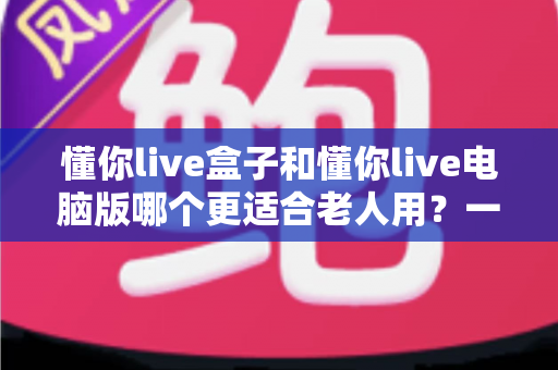 懂你live盒子和懂你live电脑版哪个更适合老人用？一文看懂两版本差异，为父母选出最省心的观看方式