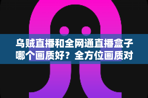 乌贼直播和全网通直播盒子哪个画质好?全方位画质对比评测与家庭影音选购指南 乌贼直播和全网通直播盒子哪个画质好?全方位画质对比评测与家庭影音选购指南