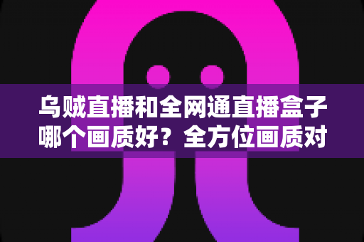 乌贼直播和全网通直播盒子哪个画质好？全方位画质对比评测与家庭影音选购指南