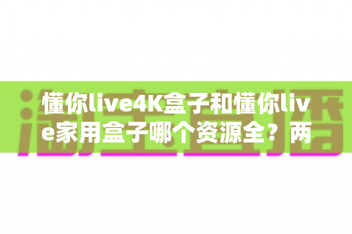 懂你live4K盒子和懂你live家用盒子哪个资源全?两款热门电视盒子资源大比拼与实用选购指南 懂你live4K盒子和懂你live家用盒子哪个资源全?两款热门电视盒子资源大比拼与实用选购指南