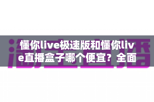 懂你live极速版和懂你live直播盒子哪个便宜？全面价格对比与高性价比选购指南