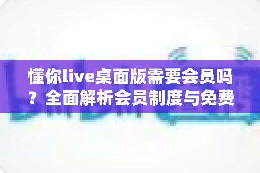懂你live桌面版需要会员吗?全面解析会员制度与免费使用指南 懂你live桌面版需要会员吗?全面解析会员制度与免费使用指南