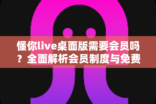 懂你live桌面版需要会员吗？全面解析会员制度与免费使用指南