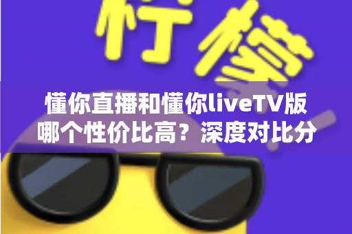 懂你直播和懂你liveTV版哪个性价比高？深度对比分析帮你选对不花冤枉钱