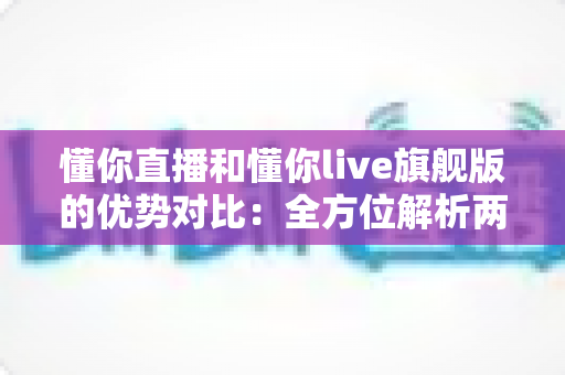 懂你直播和懂你live旗舰版的优势对比:全方位解析两大版本差异,助你选出最适合自己的直播体验 懂你直播和懂你live旗舰版的优势对比:全方位解析两大版本差异,助你选出最适合自己的直播体验