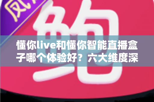 懂你live和懂你智能直播盒子哪个体验好?六大维度深度对比与选购指南 懂你live和懂你智能直播盒子哪个体验好?六大维度深度对比与选购指南