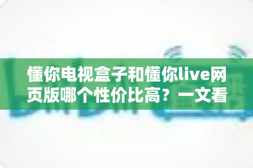 懂你电视盒子和懂你live网页版哪个性价比高?一文看懂两种方案的真实成本与体验差异 懂你电视盒子和懂你live网页版哪个性价比高?一文看懂两种方案的真实成本与体验差异