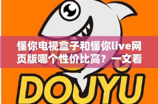懂你电视盒子和懂你live网页版哪个性价比高？一文看懂两种方案的真实成本与体验差异