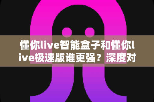 懂你live智能盒子和懂你live极速版谁更强？深度对比评测帮你一次选对