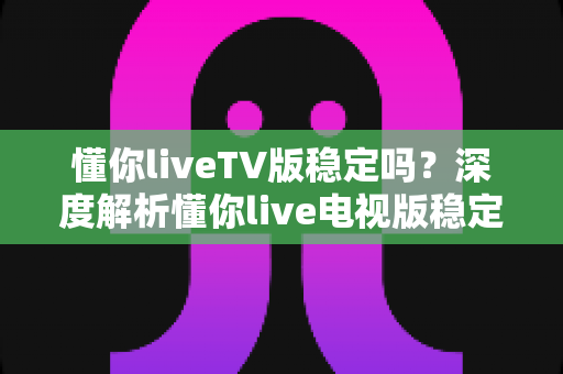 懂你liveTV版稳定吗?深度解析懂你live电视版稳定性与优化全攻略 懂你liveTV版稳定吗?深度解析懂你live电视版稳定性与优化全攻略
