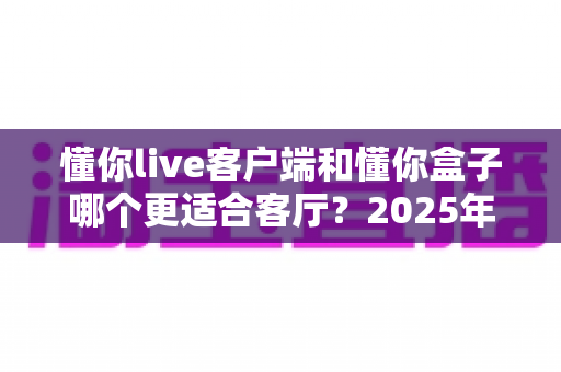 懂你live客户端和懂你盒子哪个更适合客厅？2025年家庭大屏观影方案深度对比与选购指南
