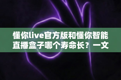 懂你live官方版和懂你智能直播盒子哪个寿命长？一文读懂软件与硬件的使用年限差异