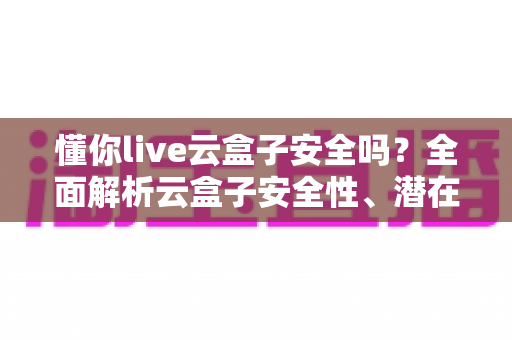 懂你live云盒子安全吗?全面解析云盒子安全性、潜在风险与选购避坑指南 懂你live云盒子安全吗?全面解析云盒子安全性、潜在风险与选购避坑指南